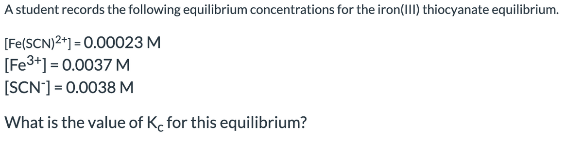 A student records the following equilibrium concentrations for the iron(III) thiocyanate equilibrium.
[Fe(SCN)2+] = 0.00023 M
[Fe³+] = 0.0037 M
[SCN-] = 0.0038 M
What is the value of Kc for this equilibrium?