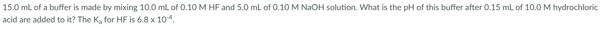 15.0 mL of a buffer is made by mixing 10.0 mL of 0.10 M HF and 5.0 mL of 0.10 M NaOH solution. What is the pH of this buffer after 0.15 mL of 10.0 M hydrochloric
acid are added to it? The K₂ for HF is 6.8 x 10-4.