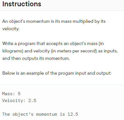 Instructions
An object's momentum is its mass multiplied by its
velocity.
Write a program that accepts an object's mass (in
kilograms) and velocity (in meters per second) as inputs,
and then outputs its momentum.
Below is an example of the progam input and output:
Mass: 5
Velocity: 2.5
The object's momentum is 12.5
