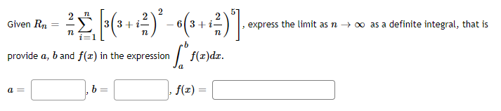 2
Given Rn
3(3+
- 6(3+i-
express the limit as n → 00 as a definite integral, that is
provide a, b and f(x) in the expression
f(x)dr.
a =
b =
f(x)
