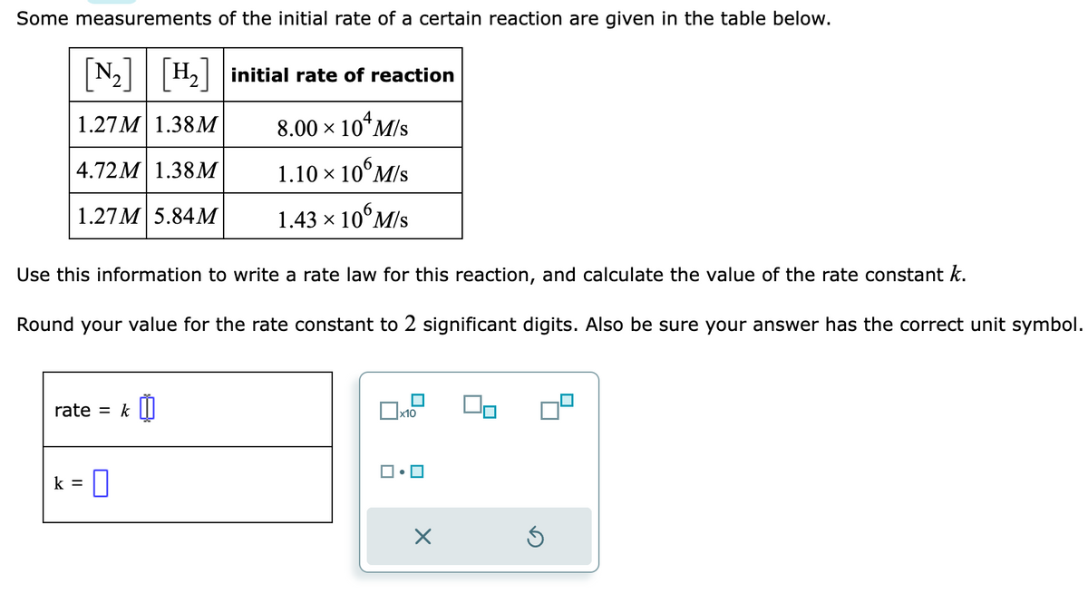 Some measurements of the initial rate of a certain reaction are given in the table below.
[N₂] [H₂] initial rate of reaction
1.27M 1.38M
8.00 × 104¹ M/s
4.72M 1.38M
1.27M 5.84M
Use this information to write a rate law for this reaction, and calculate the value of the rate constant k.
Round your value for the rate constant to 2 significant digits. Also be sure your answer has the correct unit symbol.
rate = k
1.10 × 10 M/s
1.43 × 106 M/s
k = 0
x10
X
Ś