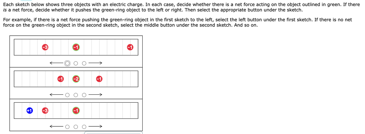 Each sketch below shows three objects with an electric charge. In each case, decide whether there is a net force acting on the object outlined in green. If there
is a net force, decide whether it pushes the green-ring object to the left or right. Then select the appropriate button under the sketch.
For example, if there is a net force pushing the green-ring object in the first sketch to the left, select the left button under the first sketch. If there is no net
force on the green-ring object in the second sketch, select the middle button under the second sketch. And so on.
+1
-3
-3
-1
-1