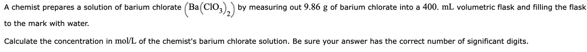 A chemist prepares a solution of barium chlorate (Ba(ClO3)2) by measuring out 9.86 g of barium chlorate into a 400. mL volumetric flask and filling the flask
to the mark with water.
Calculate the concentration in mol/L of the chemist's barium chlorate solution. Be sure your answer has the correct number of significant digits.