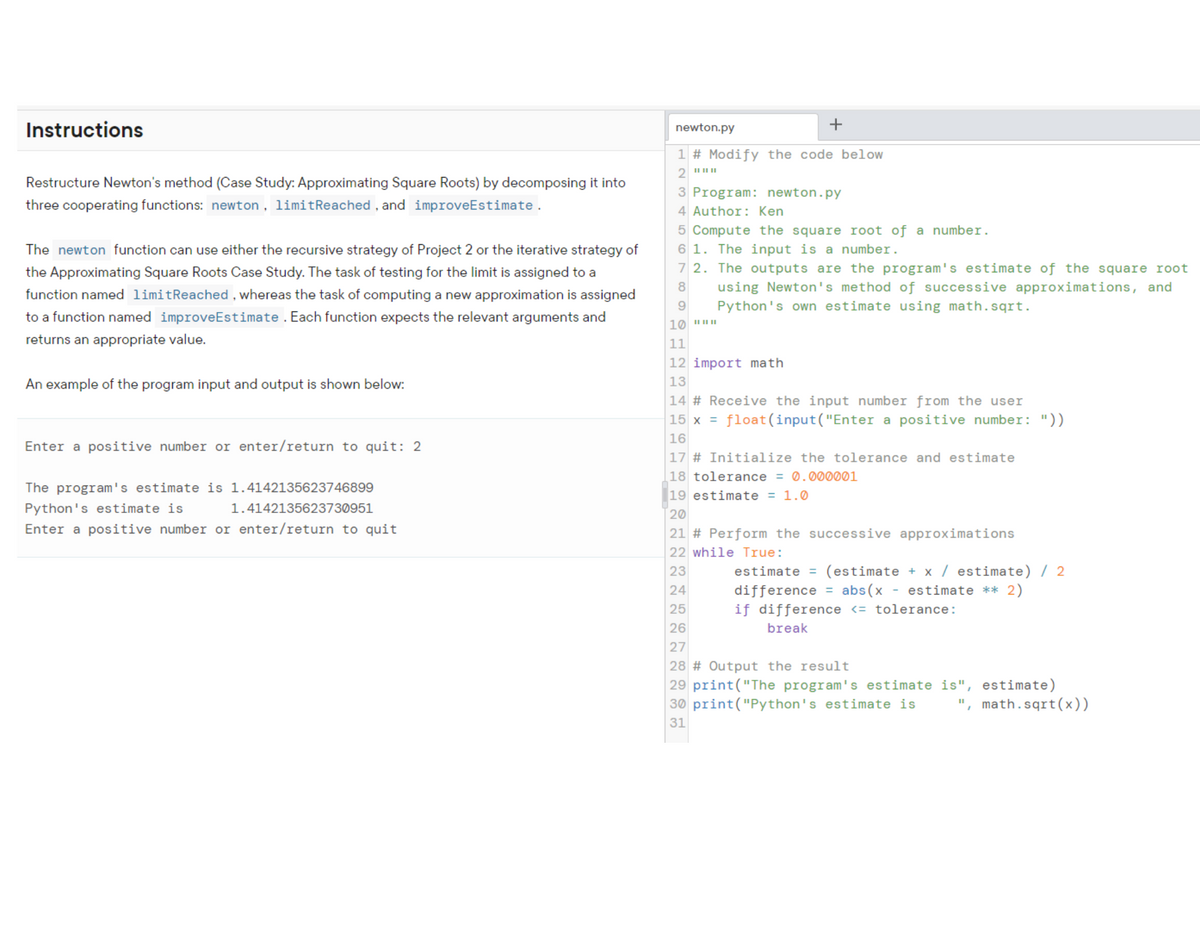 Instructions
newton.py
+
1 # Modify the code below
II IIII
Restructure Newton's method (Case Study: Approximating Square Roots) by decomposing it into
3 Program: newton.py
three cooperating functions: newton , limitReached , and improveEstimate.
4 Author: Ken
5 Compute the square root of a number.
6 1. The input is a number.
7 2. The outputs are the program's estimate of the square root
using Newton's method of successive approximations, and
The newton function can use either the recursive strategy of Project 2 or the iterative strategy of
the Approximating Square Roots Case Study. The task of testing for the limit is assigned to a
8
function named limitReached, whereas the task of computing a new approximation is assigned
9.
Python's own estimate using math.sqrt.
to a function named improveEstimate . Each function expects the relevant arguments and
10 "|
returns an appropriate value.
11
12 import math
13
An example of the program input and output is shown below:
14 # Receive the input number from the user
15 x = float(input("Enter a positive number: "))
16
Enter a positive number or enter/return to quit: 2
|17 # Initialize the tolerance and estimate
18 tolerance = 0.000001
The program's estimate is 1.4142135623746899
19 estimate = 1.0
Python's estimate is
1.4142135623730951
20
Enter a positive number or enter/return to quit
21 # Perform the successive approximations
22 while True:
estimate = (estimate + x / estimate) / 2
difference = abs(x - estimate ** 2)
if difference <= tolerance:
23
24
25
26
break
27
28 # Output the result
|29 print("The program's estimate is", estimate)
30 print("Python's estimate is
", math.sqrt(x))
31
