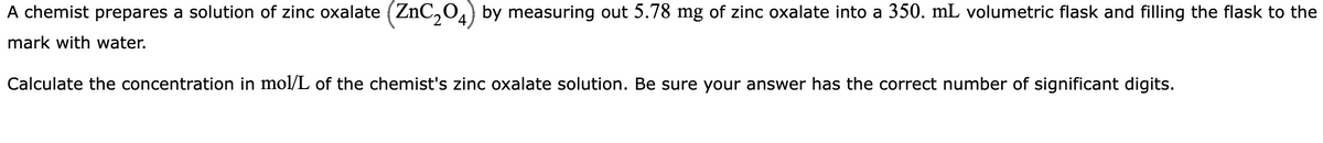 A chemist prepares a solution of zinc oxalate (ZnC₂04) by measuring out 5.78 mg of zinc oxalate into a 350. mL volumetric flask and filling the flask to the
mark with water.
Calculate the concentration in mol/L of the chemist's zinc oxalate solution. Be sure your answer has the correct number of significant digits.