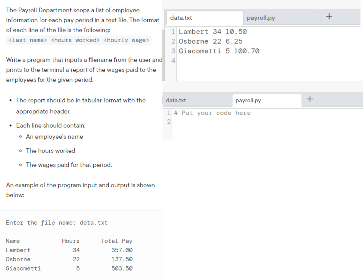 The Payroll Department keeps a list of employee
data.txt
payroll.py
+
information for each pay period in a text file. The format
of each line of the file is the following:
1 Lambert 34 10.50
<last name> <hours worked> <hourly wage>
2 Osborne 22 6.25
3 Giacometti 5 100.70
Write a program that inputs a filename from the user and
4
prints to the terminal a report of the wages paid to the
employees for the given period.
The report should be in tabular format with the
data.txt
payroll.py
appropriate header.
1 # Put your code here
Each line should contain:
• An employee's name
o The hours worked
o The wages paid for that period.
An example of the program input and output is shown
below:
Enter the file name: data.txt
Name
Hours
Total Pay
Lambert
34
357.00
Osborne
22
137.50
Giacometti
503.50
+
