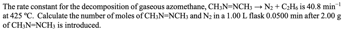 The rate constant for the decomposition of gaseous azomethane, CH3N=NCH3 → N2 + C₂H6 is 40.8 min¹
at 425 °C. Calculate the number of moles of CH3N=NCH3 and N₂ in a 1.00 L flask 0.0500 min after 2.00 g
of CH3N=NCH3 is introduced.