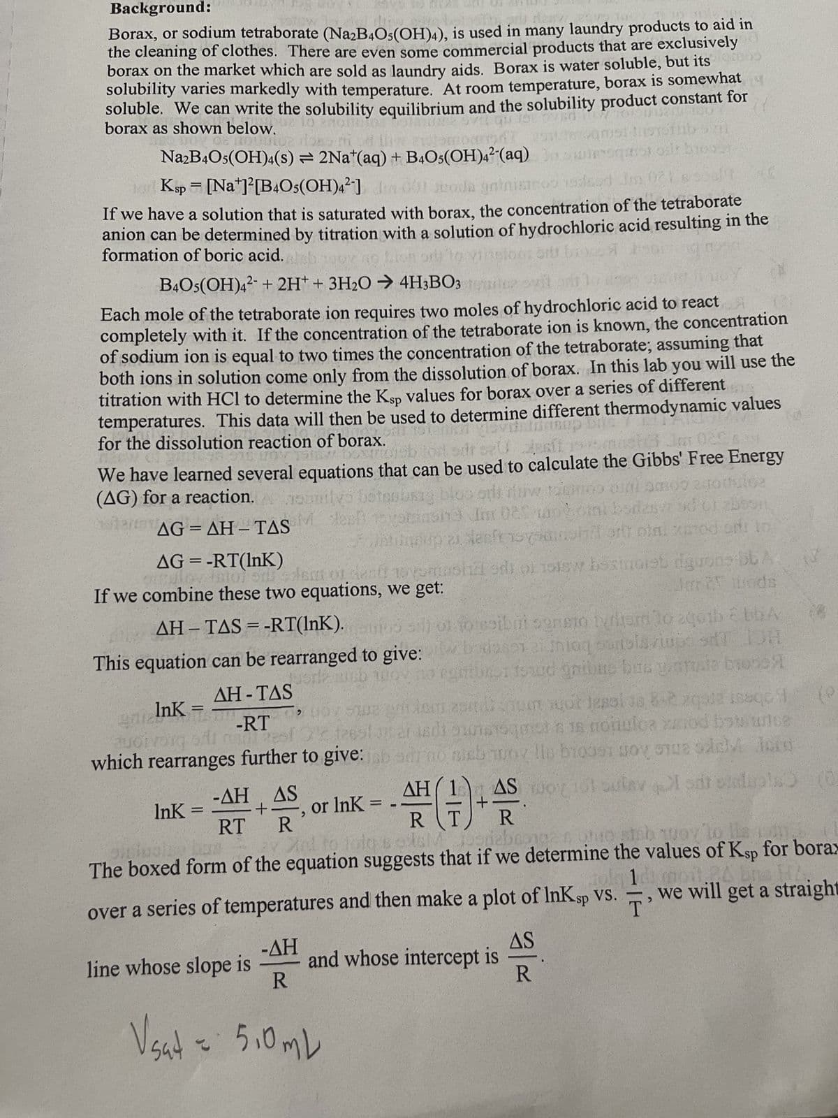 Background:
Borax, or sodium tetraborate (Na2B4O5(OH)4), is used in many laundry products to aid in
the cleaning of clothes. There are even some commercial products that are exclusively
borax on the market which are sold as laundry aids. Borax is water soluble, but its
solubility varies markedly with temperature. At room temperature, borax is somewhat
soluble. We can write the solubility equilibrium and the solubility product constant for
borax as shown below.
10
vilgu 10
QUUiO?
ARGINE DE 300
Soms Jerutnb s
wensqaror or browar
Na2B4O5(OH)4(s) = 2Nat(aq) + B4O5(OH)4² (aq)
Jor Ksp = [Na+]²[B4O5(OH)4²]
seoda gninistros essed Jm 021's souff
If we have a solution that is saturated with borax, the concentration of the tetraborate
anion can be determined by titration with a solution of hydrochloric acid resulting in the
formation of boric acid. ish
Eton orit to virtploor arts broc
B4O5(OH)42 + 2H+ + 3H₂O → 4H3BO3
Each mole of the tetraborate ion requires two moles of hydrochloric acid to react
completely with it. If the concentration of the tetraborate ion is known, the concentration
of sodium ion is equal to two times the concentration of the tetraborate; assuming that
both ions in solution come only from the dissolution of borax. In this lab you will use the
titration with HCl to determine the Ksp values for borax over a series of different
temperatures. This data will then be used to determine different thermodynamic values
at 15kn svacinasup
for the dissolution reaction of borax.
sdr sau alesii
96 978 LOV ISTEM Dextrosb
AVER
02600
M.
We have learned several equations that can be used to calculate the Gibbs' Free Energy
cousig blos odi Trw Jasino di am00 2001uioz
(AG) for a reaction. naamilys botenbuste bloo od firw
left toyspinsho Im 02s motoni boras sc or abbon
AG=AH-TAS M. denyinsha um 025 N
ΟΙ ΔΗ
Stuntineup 21 sleeftsysanhid or otni zarod or lo
AG = -RT(InK)
10 vominottel odio 1918w besinoret dguons bb A
ovato) od's em ou
Jari ods
If we combine these two equations, we get:
AH – TAS = -RT(lnK).
sijo jo esibni seneto tvrtarão aqib bbA
This equation can be rearranged to give:bdayi Inioq surtolaviups ST JOH
or amb 100% no en 15ud gribue bus granule brone
AH-TAS
InK= = m
gniz
quotvorą sili
Hoy Sweet or lessi un 6-2 zqp12188qc 1 (e
-RT
eruar 2016togeista 18 noiuloa od bats unse
esfc frestur er usr olunteqoist a
80/2801
which rearranges further to give: jab sar no sieb woy lin biogsi goy na odev Jorg
AS woy 101 outav I sat stalinis) (0)
ΔΗ
or lnk= A+AS
R
1 to folos<
oriabron
Jugriebeng & Quo steb qoy to
The boxed form of the equation suggests that if we determine the values of Ksp for borax
14 moi.24 ba
over a series of temperatures and then make a plot of InK sp vs. we will get a straight
T'
lnk=
-AH AS
+
RT R
-ΔΗ
R
Vsat = 5,0 mL
line whose slope is
and whose intercept is
AS
R
