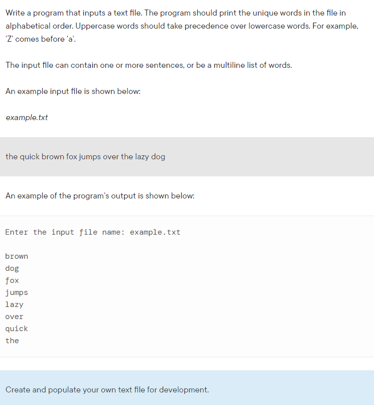 Write a program that inputs a text file. The program should print the unique words in the file in
alphabetical order. Uppercase words should take precedence over lowercase words. For example,
'Z' comes before 'a'.
The input file can contain one or more sentences, or be a multiline list of words.
An example input file is shown below:
example.txt
the quick brown fox jumps over the lazy dog
An example of the program's output is shown below:
Enter the input file name: example.txt
brown
dog
fox
jumps
lazy
over
quick
the
Create and populate your own text file for development.
