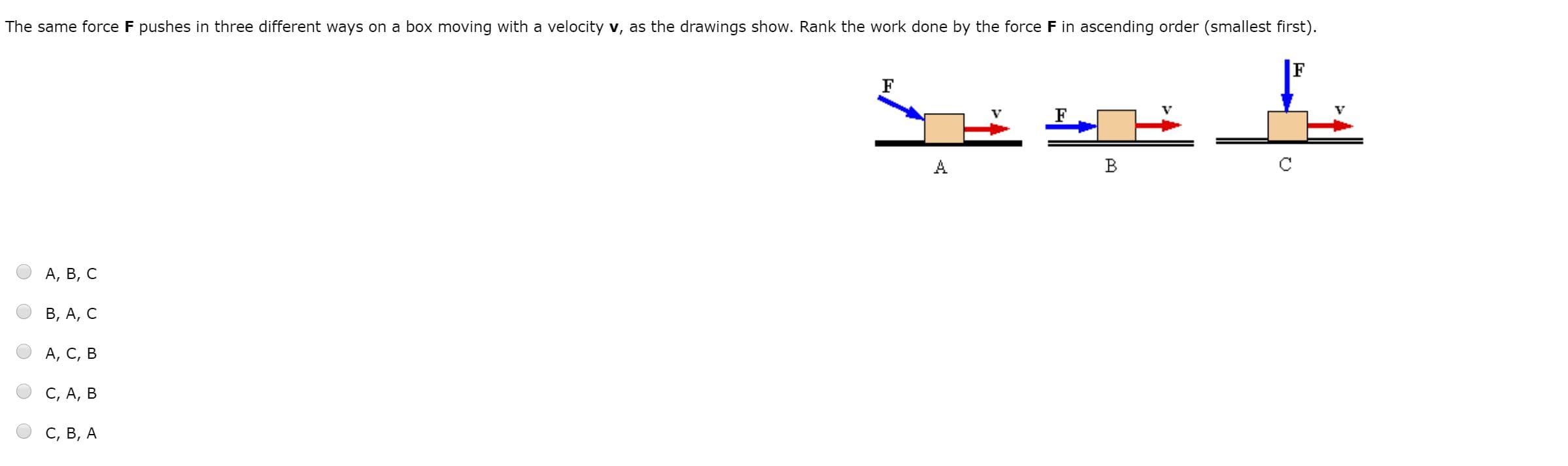 The same force F pushes in three different ways on a box moving with a velocity v, as the drawings show. Rank the work done by the force F in ascending order (smallest first).
A
