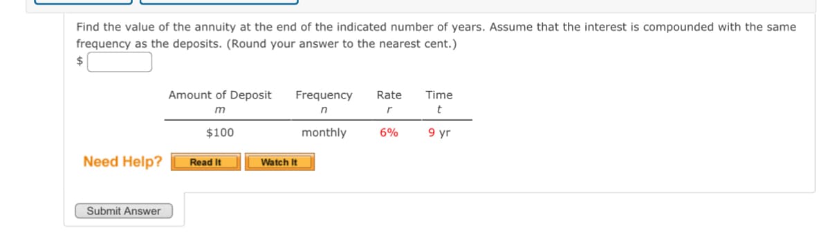 ### Calculating the Value of an Annuity

**Objective:**
Find the value of the annuity at the end of the indicated number of years. Assume that the interest is compounded with the same frequency as the deposits. (Round your answer to the nearest cent.)

#### Given Values
- \( m \): Amount of Deposit: $100
- \( n \): Frequency: Monthly
- \( r \): Rate: 6%
- \( t \): Time: 9 years

**Calculate:** 
\[ \text{Value of Annuity} = \$\_\_\_\_ \]

#### Instructions:
To enter your answer, type it into the provided input box and click "Submit Answer."

**Need Help?**
- **Read It**: Click this button for additional reading material to help you understand how to solve the problem.
- **Watch It**: Click this button for a video tutorial explaining step-by-step how to calculate the annuity value.

Submit your answer once you have completed your calculation.

**Interactive Elements:**
- A blank input box for entering the annuity's value.
- Two helpful buttons: "Read It" for text guidance and "Watch It" for a video explanation.
- A "Submit Answer" button to send in your calculated value.

**Note:** Ensure your answer is rounded to the nearest cent before submission.