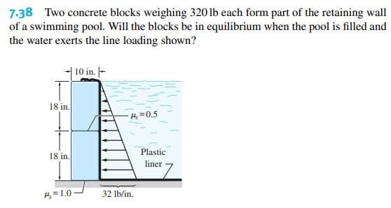 7:38 Two concrete blocks weighing 320 lb each form part of the retaining wall
of a swimming pool. Will the blocks be in equilibrium when the pool is filled and
the water exerts the line loading shown?
| 10 in. -
18 in.
4=0.5
Plastic
18 in.
liner
H, = 1.0
32 lb/in.
