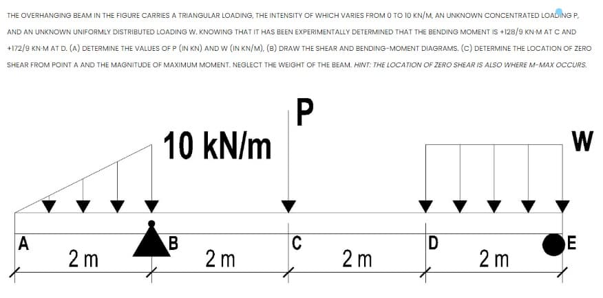 THE OVERHANGING BEAM IN THE FIGURE CARRIES A TRIANGULAR LOADING, THE INTENSITY OF WHICH VARIES FROM O TO 10 KN/M, AN UNKNOWN CONCENTRATED LOADING P,
AND AN UNKNOWN UNIFORMLY DISTRIBUTED LOADING W. KNOWING THAT IT HAS BEEN EXPERIMENTALLY DETERMINED THAT THE BENDING MOMENT IS +128/9 KN-M AT C AND
+172/9 KN-M AT D. (A) DETERMINE THE VALUES OF P (IN KN) ANDW (IN KN/M), (B) DRAW THE SHEAR AND BENDING-MOMENT DIAGRAMS. (c) DETERMINE THE LOCATION OF ZERO
SHEAR FROM POINT A AND THE MAGNITUDE OF MAXIMUM MOMENT. NEGLECT THE WEIGHT OF THE BEAM. HINT: THE LOCATION OF ZERO SHEAR IS ALSO WHERE M-MAX OCCURS.
P
10 kN/m
W
C
E
A
2 m
2 m
2 m
2 m
