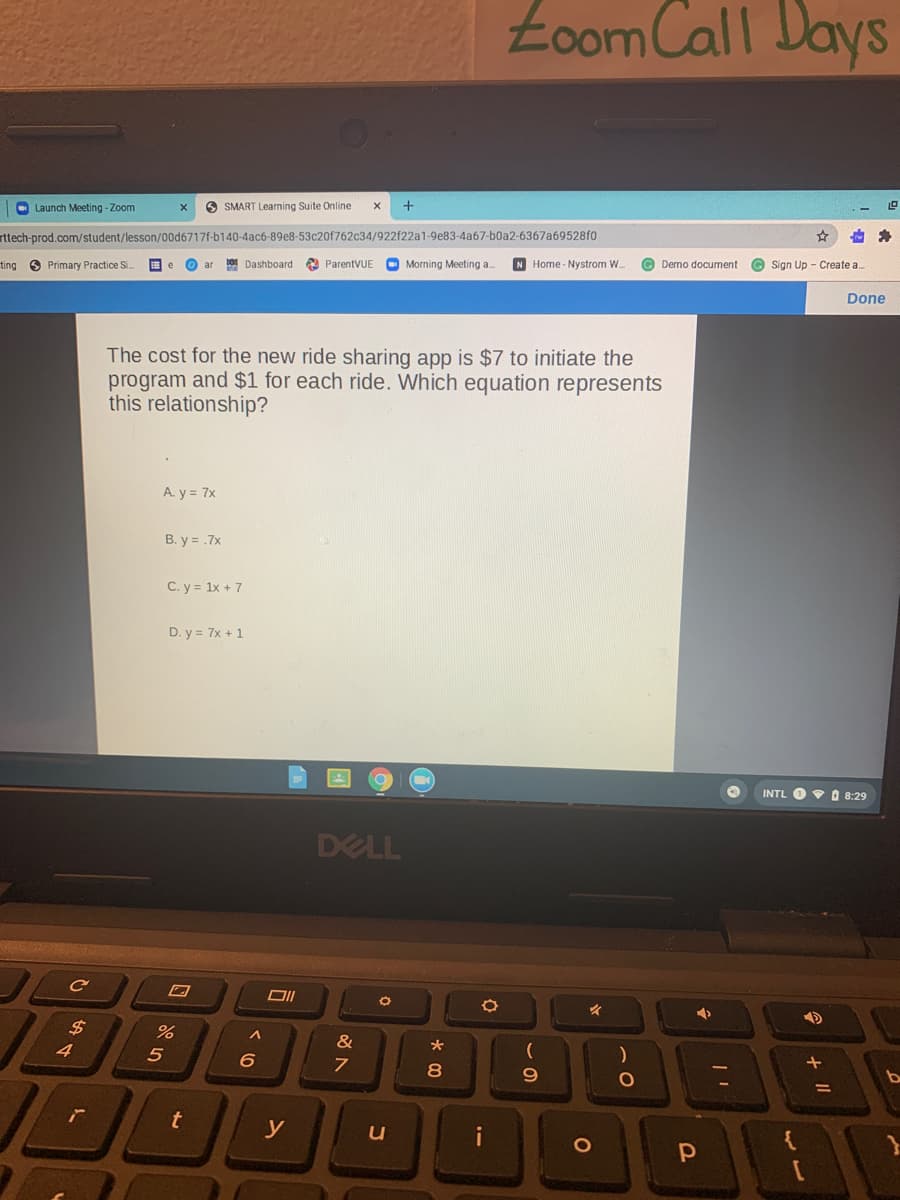 Łoom Call Days
O Launch Meeting - Zoom
O SMART Learning Suite Online
+
rttech-prod.com/student/lesson/00d6717f-b140-4ac6-89e8-53c20f762c34/922f22a1-9e83-4a67-b0a2-6367a69528f0
ting 6 Primary Practice Si.
O ar
Dashboard ParentVUE
Morning Meeting a.
N Home - Nystrom W.
G Demo document
© Sign Up - Create a..
Done
The cost for the new ride sharing app is $7 to initiate the
program and $1 for each ride. Which equation represents
this relationship?
A. y = 7x
B. y = .7x
C. y = 1x + 7
D. y = 7x + 1
INTL O O 8:29
DELL
$4
&
8
t
i
+ I|
