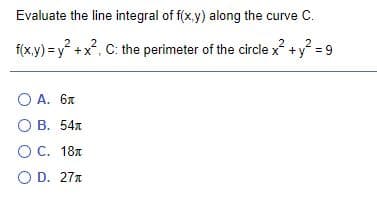 Evaluate the line integral of f(x,y) along the curve C.
f(x.y) = y +x?, C: the perimeter of the circle x? +y? = 9
2
O A. 6x
О В. 54л
О С. 18л
O D. 27x
