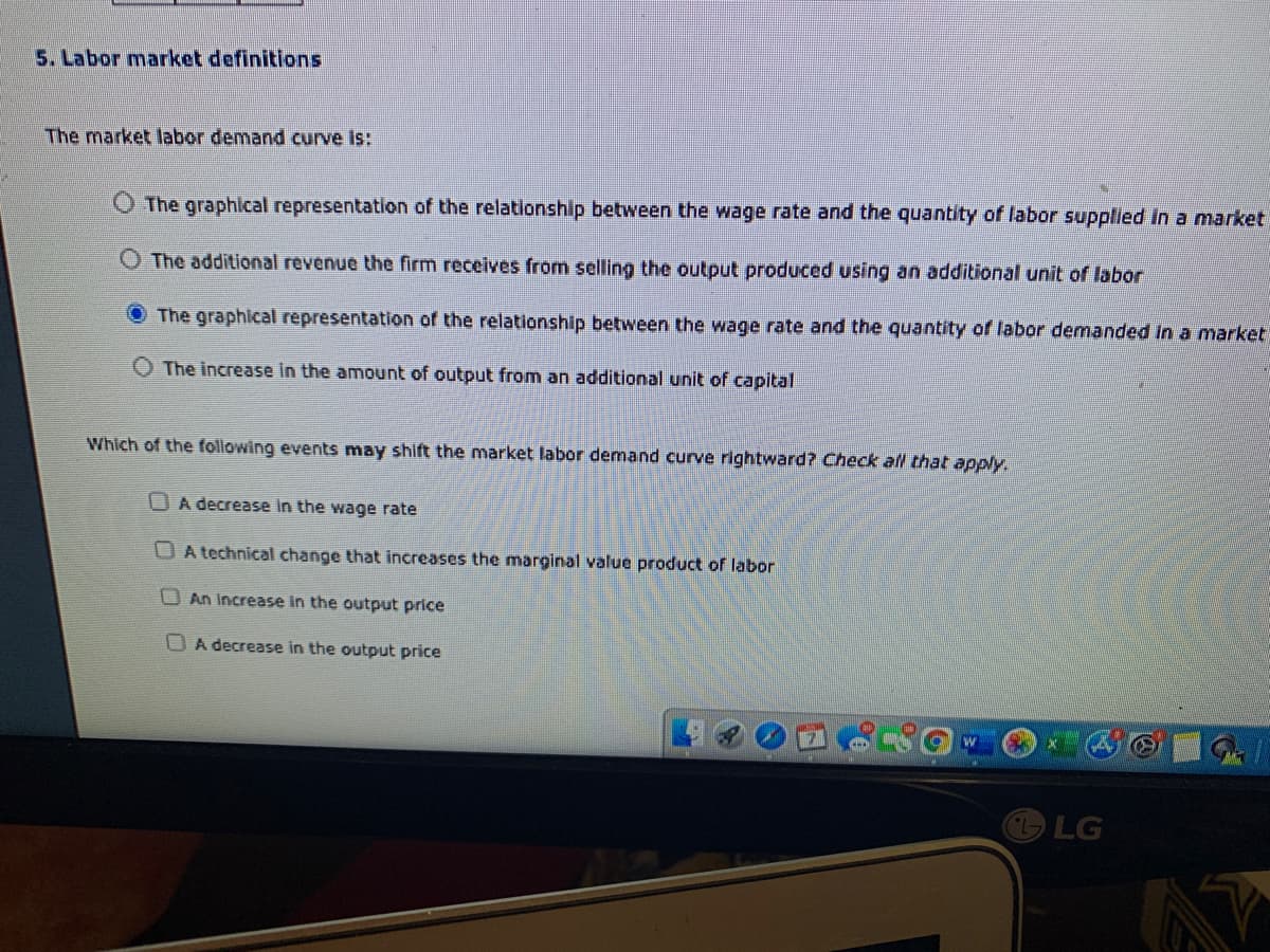 5. Labor market definitions
The market labor demand curve Is:
The graphical representation of the relationship between the wage rate and the quantity of labor supplied In a market
The additional revenue the firm receives from selling the output produced using an additional unit of labor
The graphical representation of the relationship between the wage rate and the quantity of labor demanded in a market
O The increase in the amount of output from an additional unit of capital
Which of the following events may shift the market labor demand curve rightward? Check al that apply.
OA decrease in the wage rate
OA technical change that increases the marginal value product of labor
O An Increase in the output price
U A decrease in the output price
LG
