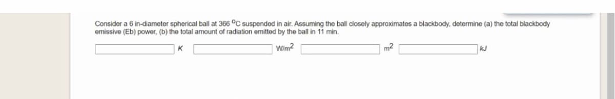 Consider a 6 in-diameter spherical ball at 366 °C suspended in air. Assuming the ball closely approximates a blackbody, determine (a) the total blackbody
emissive (Eb) power, (b) the total amount of radiation emitted by the ball in 11 min.
Wim2
m2
kJ
