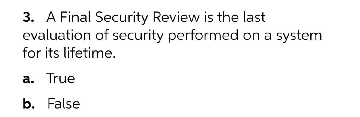 3. A Final Security Review is the last
evaluation of security performed on a system
for its lifetime.
а. True
b. False

