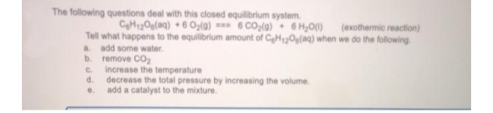 The following questions deal with this closed equilibrium system.
CH120g(aq) +6 O,(g) === 6 CO(g) 6 H,O)
(exothermic reaction)
Tell what happens to the equilibrium amount of CeH2Og(aq) when we do the following.
a. add some water.
b.
remove CO,
Increase the temperature
d.
C.
decrease the total pressure by increasing the volume.
add a catalyst to the mixture.
e.
