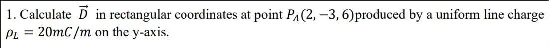 1. Calculate D in rectangular coordinates at point PA(2, –3, 6)produced by a uniform line charge
PL = 20mC/m on the y-axis.
