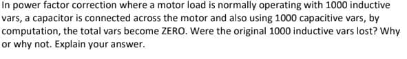 In power factor correction where a motor load is normally operating with 1000 inductive
vars, a capacitor is connected across the motor and also using 1000 capacitive vars, by
computation, the total vars become ZERO. Were the original 1000 inductive vars lost? Why
or why not. Explain your answer.
