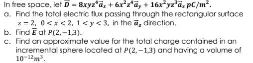 In free space, let D = 8xyz*ax + 6x²z*ãy + 16x?yz'a, pC/m?.
a. Find the total electric flux passing through the rectangular surface
z = 2, 0 <x < 2, 1<y<3, in the ā, direction.
b. Find E at P(2, –1,3).
c. Find an approximate value for the total charge contained in an
incremental sphere located at P(2, -1,3) and having a volume of
10-12m3.
