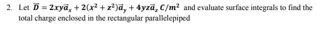 2. Let D = 2xyā, + 2(x² + z?)a, + 4yzā, C/m² and evaluate surface integrals to find the
total charge enclosed in the rectangular parallelepiped
