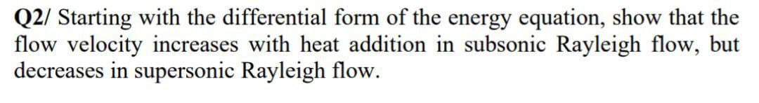 Q2/ Starting with the differential form of the energy equation, show that the
flow velocity increases with heat addition in subsonic Rayleigh flow, but
decreases in supersonic Rayleigh flow.