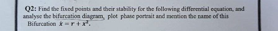 Q2: Find the fixed points and their stability for the following differential equation, and
analyse the bifurcation diagram, plot phase portrait and mention the name of this
Bifurcation x = r + x².