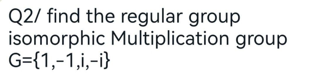 Q2/ find the regular group
isomorphic Multiplication group
G={1,-1,i,-i}