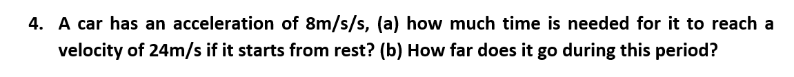 4. A car has an acceleration of 8m/s/s, (a) how much time is needed for it to reach a
velocity of 24m/s if it starts from rest? (b) How far does it go during this period?
