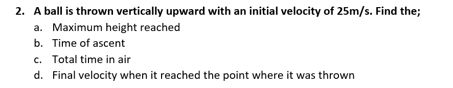 2. A ball is thrown vertically upward with an initial velocity of 25m/s. Find the;
a. Maximum height reached
b. Time of ascent
c. Total time in air
d. Final velocity when it reached the point where it was thrown
