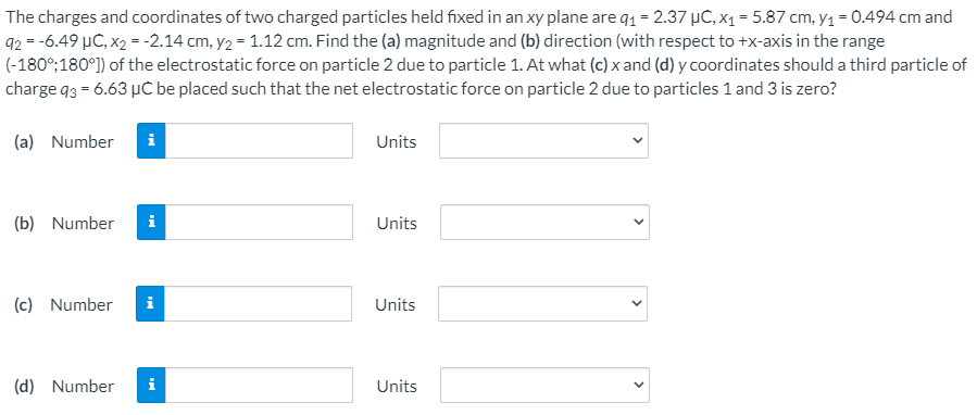 The charges and coordinates of two charged particles held fixed in an xy plane are q1 = 2.37 µC, x1 = 5.87 cm, y1 = 0.494 cm and
92 = -6.49 µC, x2 = -2.14 cm, y2 = 1.12 cm. Find the (a) magnitude and (b) direction (with respect to +x-axis in the range
(-180°;180°) of the electrostatic force on particle 2 due to particle 1. At what (c) x and (d) y coordinates should a third particle of
charge q3 = 6.63 µC be placed such that the net electrostatic force on particle 2 due to particles 1 and 3 is zero?
(a) Number
i
Units
(b) Number
i
Units
(c) Number
i
Units
(d) Number
i
Units
>
>
