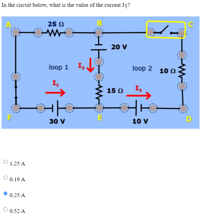 In the circuit below, what is the value of the current I1?
25 Q
B
20 V
loop 1
loop 2
10 Q
15 Ω
E
D
30 V
10 V
O 1.25 A
O 0.19 A
0.25 A
O 0.52 A
