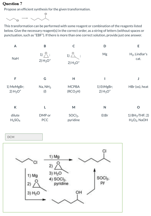 Question 7
Propose an efficient synthesis for the given transformation.
This transformation can be performed with some reagent or combination of the reagents listed
below. Give the necessary reagent(s) in the correct order, as a string of letters (without spaces or
punctuation, such as “EBF"). If there is more than one correct solution, provide just one answer.
A
B
E
1) :
1) & :
H2, Lindlar's
Mg
NaH
cat.
2) H3O*
2) H3O*
F
G
H
Na, NH3
1) EtMgBr;
2) H3O*
HBr (xs), heat
1) MeMgBr;
2) H30*
МСРВА
(1)
(RCO3H)
K
L
M
N
SOCI2,
1) ВHз-THF; 2)
dilute
DMP or
EtBr
H2SO4
PCC
pyridine
H2O2, N2OH
DCM
1) Mg
2) A
3) H20
1) Mg
4) SOCI,
pyridine
SOCI2,
py
2)
3) Н-о
он
