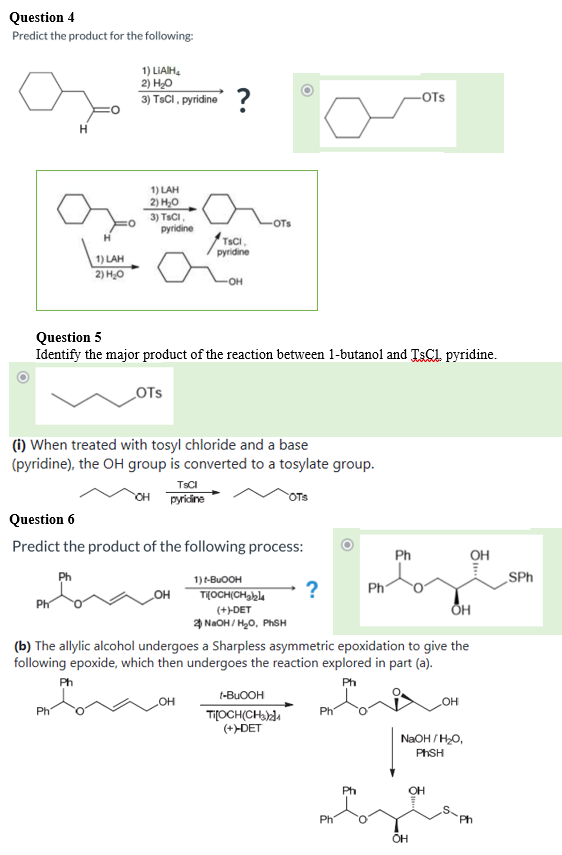 Question 4
Predict the product for the following:
1) LIAIH,
2) H0
3) TSCI , pyridine ?
-OTs
H.
1) LAH
2) Н,
3) TSCI
pyridine
OTs
TSCI
pyridine
1) LAH
2) H0
Question 5
Identify the major product of the reaction between 1-butanol and TSC1 pyridine.
LOTS
(i) When treated with tosyl chloride and a base
(pyridine), the OH group is converted to a tosylate group.
TSCI
OH pyriine
OTS
Question 6
Predict the product of the following process:
Ph
он
Ph
1) t-BUOOH
SPh
T(OCH(CH,bl4
?
Ph
OH
Ph
(+>DET
4 NaOH / H0, PHSH
(b) The allylic alcohol undergoes a Sharpless asymmetric epoxidation to give the
following epoxide, which then undergoes the reaction explored in part (a).
Ph
Ph
t-BUOOH
Он
Ti[OCH(CHadA
(+>DET
Ph
NaOH / HO,
PHSH
Ph
OH
Ph
Ph
OH
