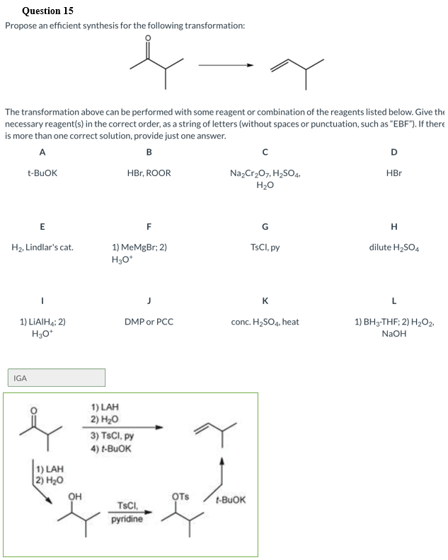 Question 15
Propose an efficient synthesis for the following transformation:
The transformation above can be performed with some reagent or combination of the reagents listed below. Give the
necessary reagent(s) in the correct order, as a string of letters (without spaces or punctuation, such as "EBF"). If there
is more than one correct solution, provide just one answer.
A
в
t-BUOK
HBr, ROOR
Na,Cr207, H2SO4.
H20
HBr
E
F
G
1) MeMgBr; 2)
H30*
H2, Lindlar's cat.
TSCI, py
dilute H2SO4
K
1) LIAIH4; 2)
H3O*
conc. H2SO4, heat
1) BH3-THF; 2) H2O2,
DMP or PCC
NaOH
IGA
1) LAH
2) H20
3) TSCI, py
4) t-BUOK
1) LAH
2) H20
он
OTs
t-BUOK
TSCI,
pyridine
