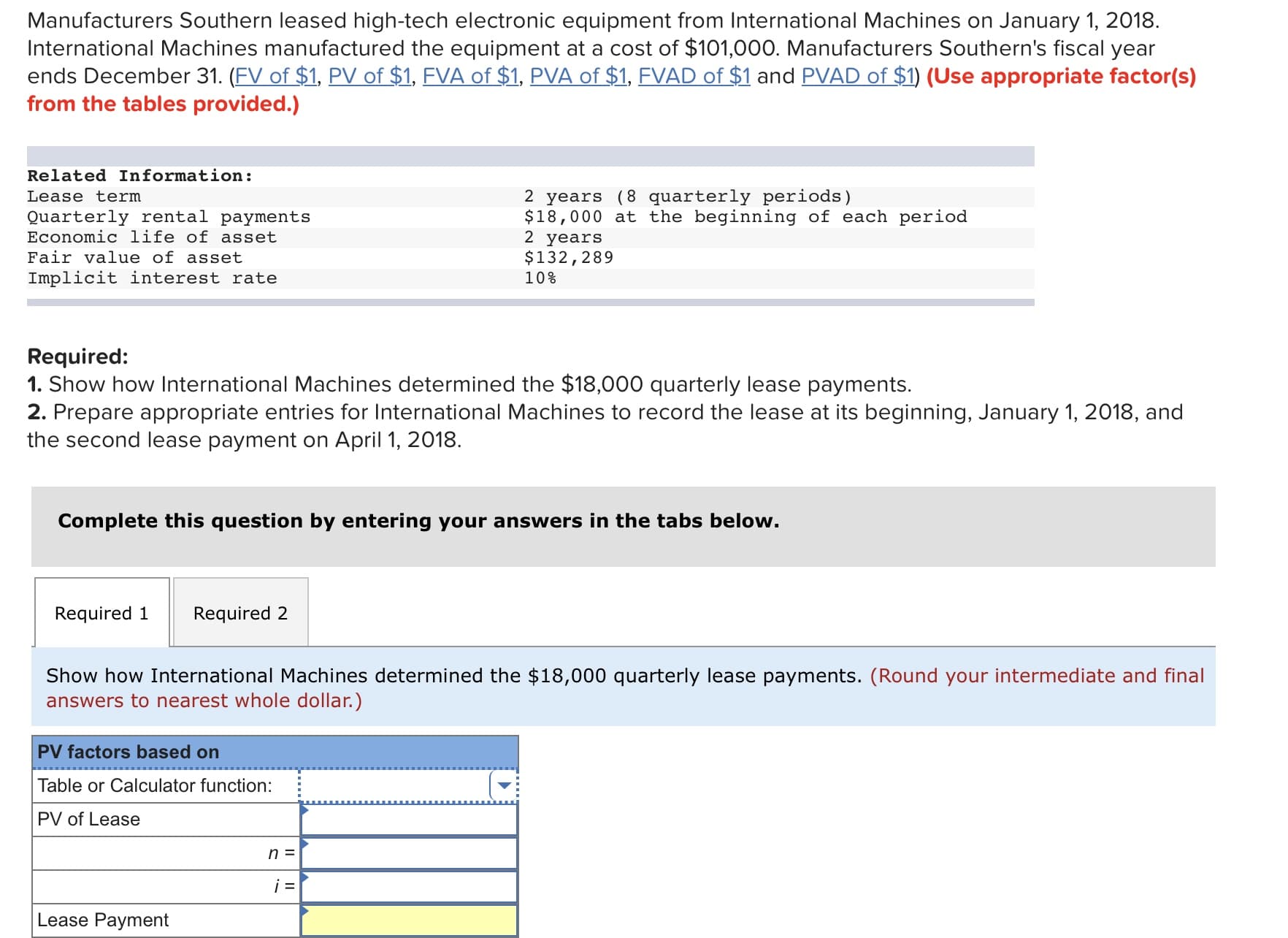 Manufacturers Southern leased high-tech electronic equipment from International Machines on January 1, 2018
International Machines manufactured the equipment at a cost of $101,000. Manufacturers Southern's fiscal year
ends December 31. (FV of $1, PV of $1, FVA of $1, PVA of $1, FVAD of $1 and PVAD of $1) (Use appropriate factor(s)
from the tables provided.)
Related Information:
Lease term
Ouarterly rental payments
Economic life of asset
Fair value of asset
Implicit interest rate
2 years (8 quarterly periods)
$18,000 at the beginning of each period
2 years
$132,289
10%
Required:
1. Show how International Machines determined the $18,000 quarterly lease payments.
2. Prepare appropriate entries for International Machines to record the lease at its beginning, January 1, 2018, and
the second lease payment on April 1, 2018
Complete this question by entering your answers in the tabs below
Required 1
Required 2
Show how International Machines determined the $18,000 quarterly lease payments. (Round your intermediate and final
answers to nearest whole dollar.)
PV factors based on
Table or Calculator function:
PV of Lease
Lease Payment

