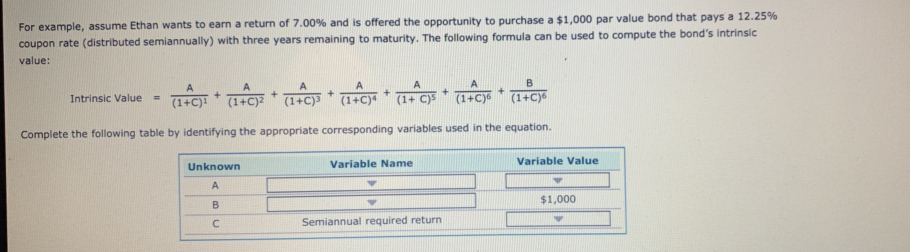 For example, assume Ethan wants to earn a return of 7.00% and is offered the opportunity to purchase a $1,000 par value bond that pays a 12.25%
coupon rate (distributed semiannually) with three years remaining to maturity. The following formula can be used to compute the bond's intrinsic
value:
+
Intrinsic Value =
+-+-+-+-+
(1+C)|
Complete the following table by identifying the appropriate corresponding variables used in the equation.
Unknown
Variable Name
Variable Value
$1,000
Semiannual required return
