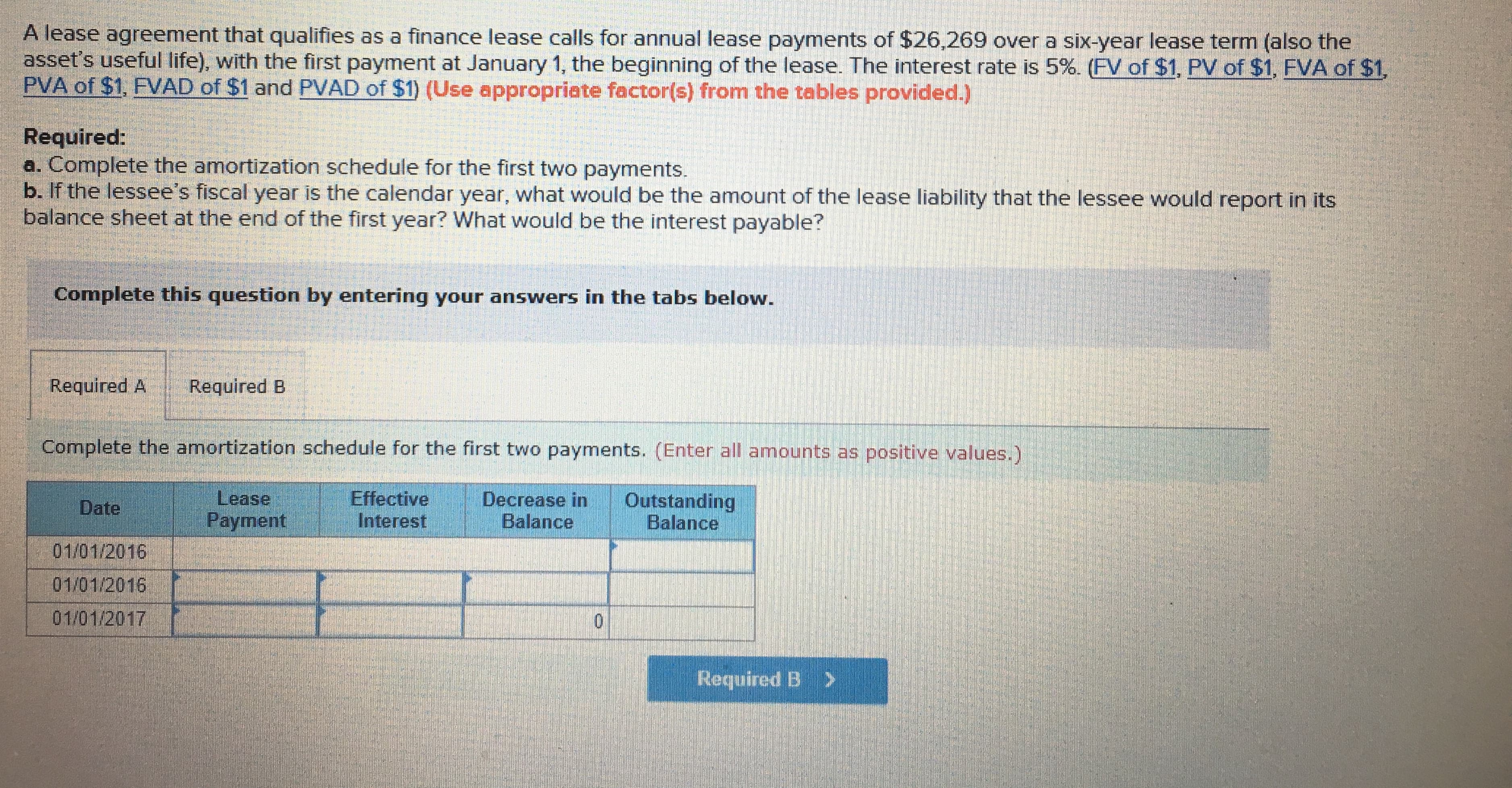 A lease agreement that qualifies as a finance lease calls for annual lease payments of $26,269 over a six-year lease term (also the
asset's useful life with the first payment at January 1, the beginning of the lease. The interest rate is 5% FV of $1 PV of $1 FVA of
PVA of $1, FVAD of $1 and PVAD of $t) (Use appropriate factor(s) from the tables provided.)
1
Required:
a. Complete the amortization schedule for the first two payments
b. If the lessee's fiscal year is the calendar year, what would be the amount of the lease liability that the lessee would report in its
balance sheet at the end of the first year? What would be the interest payable?
Complete this question by entering your answers in the tabs below.
Required A Required B
Complete the amortization schedule for the first two payments. (Enter all amounts as positive values.)
Lease
Payment
Effective
Interest
Decrease in Outstanding
Date
01/01/2016
01/01/2016
01/01/2017
Balance
Balance
Required B >
