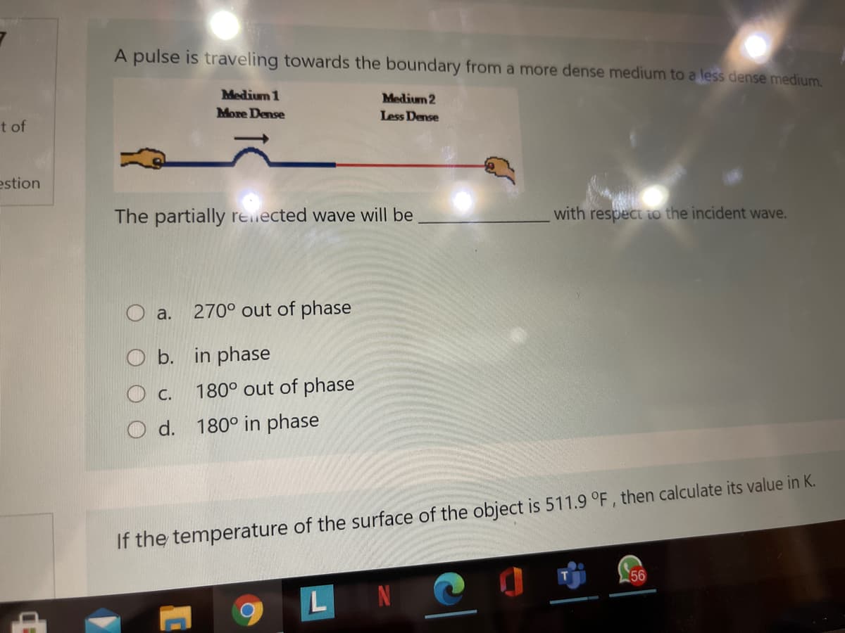 A pulse is traveling towards the boundary from a more dense medium to a less dense medium.
Medium 1
Medium 2
More Dense
Less Dense
t of
estion
The partially renected wave will be
with respect io the incident wave.
O a.
270° out of phase
O b. in phase
O c.
180° out of phase
d. 180° in phase
If the temperature of the surface of the object is 511.9 °F, then calculate its value in K.
56
L
