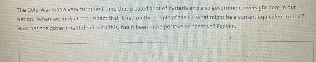 The Cold War was a very turbulent time that created a lot of hysteria and also government oversight here in our
nation. When we look at the impact that it had on the people of the US what might be a current equivalent to this?
How has the government dealt with this, has it been more positive or negative? Explain.
