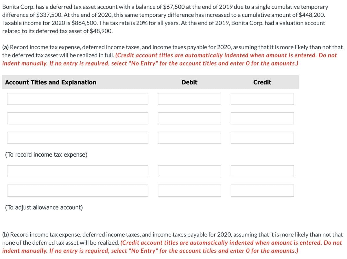 Bonita Corp. has a deferred tax asset account with a balance of $67,500 at the end of 2019 due to a single cumulative temporary
difference of $337,500. At the end of 2020, this same temporary difference has increased to a cumulative amount of $448,200.
Taxable income for 2020 is $864,500. The tax rate is 20% for all years. At the end of 2019, Bonita Corp. had a valuation account
related to its deferred tax asset of $48,900.
(a) Record income tax expense, deferred income taxes, and income taxes payable for 2020, assuming that it is more likely than not that
the deferred tax asset will be realized in full. (Credit account titles are automatically indented when amount is entered. Do not
indent manually. If no entry is required, select "No Entry" for the account titles and enter 0 for the amounts.)
Account Titles and Explanation
(To record income tax expense)
(To adjust allowance account)
Debit
Credit
||||
(b) Record income tax expense, deferred income taxes, and income taxes payable for 2020, assuming that it is more likely than not that
none of the deferred tax asset will be realized. (Credit account titles are automatically indented when amount is entered. Do not
indent manually. If no entry is required, select "No Entry" for the account titles and enter O for the amounts.)