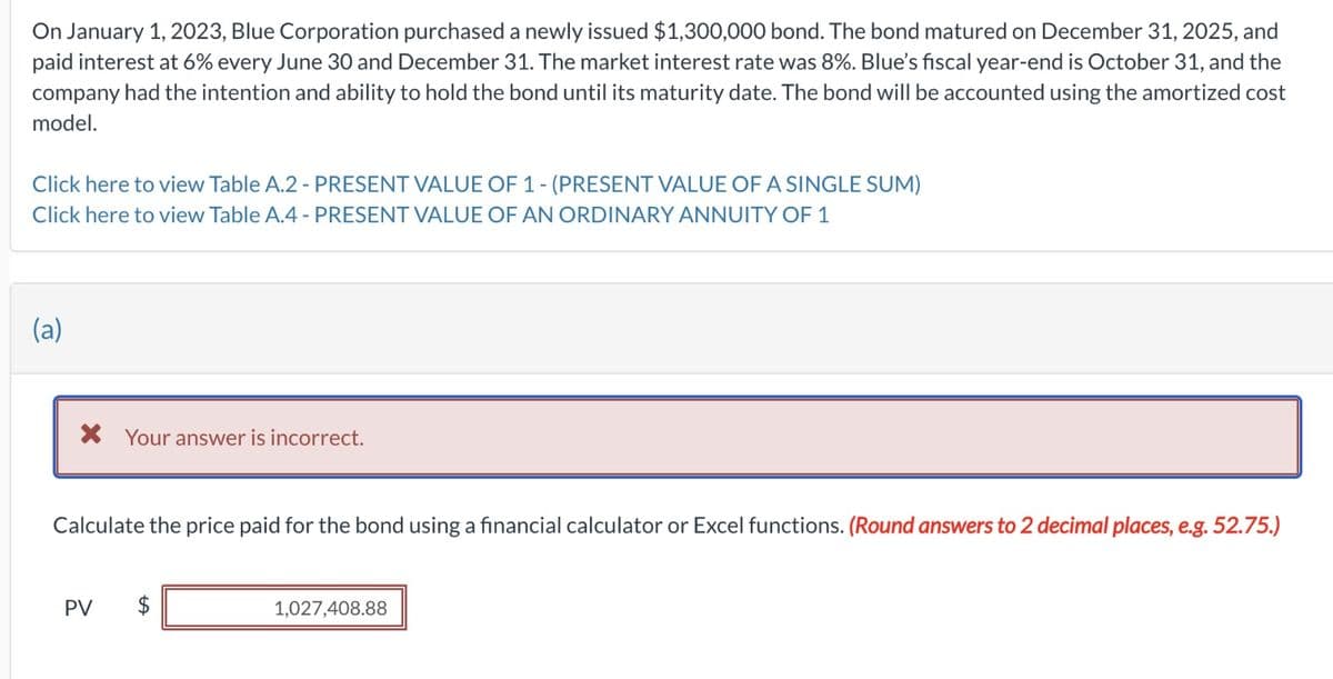 On January 1, 2023, Blue Corporation purchased a newly issued $1,300,000 bond. The bond matured on December 31, 2025, and
paid interest at 6% every June 30 and December 31. The market interest rate was 8%. Blue's fiscal year-end is October 31, and the
company had the intention and ability to hold the bond until its maturity date. The bond will be accounted using the amortized cost
model.
Click here to view Table A.2 - PRESENT VALUE OF 1 - (PRESENT VALUE OF A SINGLE SUM)
Click here to view Table A.4 - PRESENT VALUE OF AN ORDINARY ANNUITY OF 1
(a)
* Your answer is incorrect.
Calculate the price paid for the bond using a financial calculator or Excel functions. (Round answers to 2 decimal places, e.g. 52.75.)
PV
$
tA
1,027,408.88