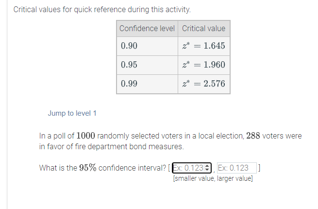 Critical values for quick reference during this activity.
Confidence level Critical value
0.90
z* = 1.645
0.95
1.960
0.99
z* = 2.576
Jump to level 1
In a poll of 1000 randomly selected voters in a local election, 288 voters were
in favor of fire department bond measures.
What is the 95% confidence interval? [Ex: 0.123 , Ex: 0.123 ]
[smaller value, larger value]
