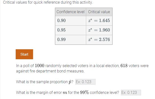 Critical values for quick reference during this activity.
Confidence level Critical value
0.90
z* = 1.645
0.95
z*
1.960
0.99
z* = 2.576
Start
In a poll of 1000 randomly selected voters in a local election, 618 voters were
against fire department bond measures.
What is the sample proportion p? Ex: 0.123
What is the margin of error m for the 99% confidence level? Ex: 0.123
