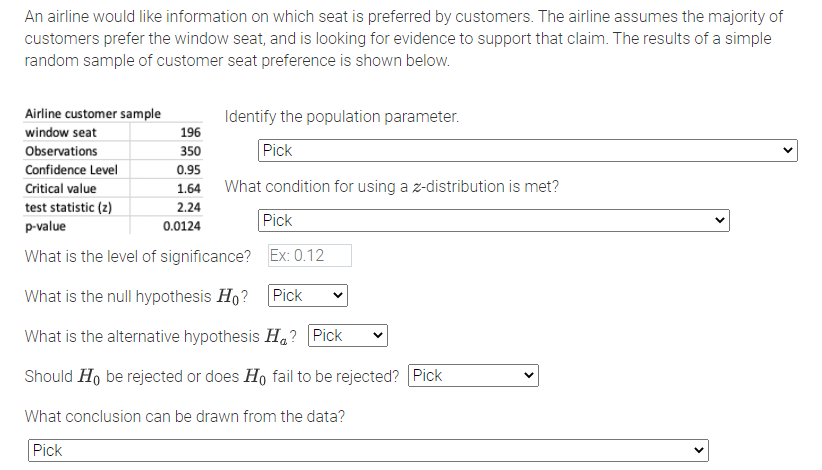 An airline would like information on which seat is preferred by customers. The airline assumes the majority of
customers prefer the window seat, and is looking for evidence to support that claim. The results of a simple
random sample of customer seat preference is shown below.
Airline customer sample
Identify the population parameter.
window seat
196
Observations
350
Pick
Confidence Level
0.95
Critical value
1.64
What condition for using a z-distribution is met?
test statistic (2)
2.24
p-value
Pick
0.0124
What is the level of significance? Ex: 0.12
What is the null hypothesis Ho?
Pick
What is the alternative hypothesis Ha? Pick
Should Ho be rejected or does Ho fail to be rejected? Pick
What conclusion can be drawn from the data?
Pick
>
