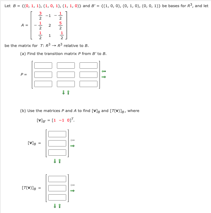 Let B = {(0, 1, 1), (1, 0, 1), (1, 1, 0)} and B' =
{(1, 0, 0), (0, 1, 0), (0, 0, 1)} be bases for R3, and let
3
1
-1
2
2
5
A =
1
1.
2
2
be the matrix for T: R3 → R3 relative to B.
(a) Find the transition matrix P from B' to B.
P =
(b) Use the matrices P and A to find [v]g and [7(V)]g, where
[V]g = [1 -1 oj".
[V]B =
[T(V)]B
2.
