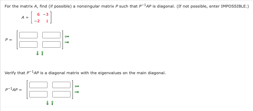 For the matrix A, find (if possible) a nonsingular matrix P such that P'AP is diagonal. (If not possible, enter IMPOSSIBLE.)
6 -3
A =
-2
P =
Verify that P-lAP is a diagonal matrix with the eigenvalues on the main diagonal.
p-'AP =
