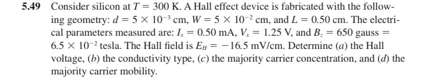 5.49 Consider silicon at T = 300 K. A Hall effect device is fabricated with the follow-
ing geometry: d = 5 x 10-³ cm, W = 5 x 10-² cm, and L = 0.50 cm. The electri-
cal parameters measured are: I, = 0.50 mA, V. = 1.25 V, and B₂ = 650 gauss =
6.5 x 10-² tesla. The Hall field is EH = -16.5 mV/cm. Determine (a) the Hall
voltage, (b) the conductivity type, (c) the majority carrier concentration, and (d) the
majority carrier mobility.